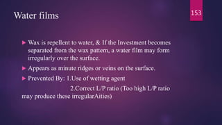Water films
 Wax is repellent to water, & If the Investment becomes
separated from the wax pattern, a water film may form
irregularly over the surface.
 Appears as minute ridges or veins on the surface.
 Prevented By: 1.Use of wetting agent
2.Correct L/P ratio (Too high L/P ratio
may produce these irregularAities)
153
 