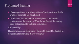Prolonged heating
 Decomposition or disintegration of the investment & the
walls of the mold are roughened.
 Product of decomposition are sulphour compounds-
contaminates the casting - Why the surface of the casting
does not respond to pickling sometimes
Prevented by-
Thermal expansion technique - the mold should be heated to
the casting temperature & Never higher
156
 