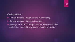 Casting pressure
 To high pressure – rough surface of the casting
 To low pressure – incomplete casting
 Average – 0.10 to 0.14 Mpa in an air pressure machine
and - 3 to 4 turns of the spring in centrifugal casting
158
 