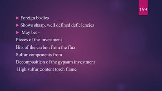  Foreign bodies
 Shows sharp, well defined deficiencies
 May be: -
Pieces of the investment
Bits of the carbon from the flux
Sulfur components from
Decomposition of the gypsum investment
High sulfur content torch flame
159
 