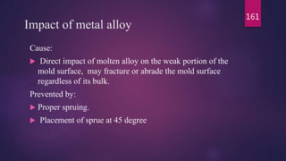 Impact of metal alloy
Cause:
 Direct impact of molten alloy on the weak portion of the
mold surface, may fracture or abrade the mold surface
regardless of its bulk.
Prevented by:
 Proper spruing.
 Placement of sprue at 45 degree
161
 