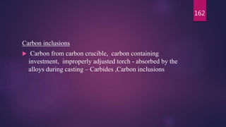 Carbon inclusions
 Carbon from carbon crucible, carbon containing
investment, improperly adjusted torch - absorbed by the
alloys during casting – Carbides ,Carbon inclusions
162
 