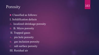 Porosity
 Classified as follows:
I. Solidification defects
A. localized shrinkage porosity
B. B. Micro porosity
II. Trapped gases
A. pin hole porosity
B. gas inclusion porosity
C. sub surface porosity
III. Residual air
163
 