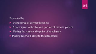 Prevented by
 Using sprue of correct thickness
 Attach sprue to the thickest portion of the wax pattern
 Flaring the sprue at the point of attachment
 Placing reservoir close to the attachment
166
 