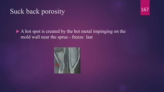 Suck back porosity
 A hot spot is created by the hot metal impinging on the
mold wall near the sprue - freeze last
167
 