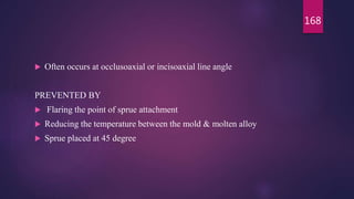  Often occurs at occlusoaxial or incisoaxial line angle
PREVENTED BY
 Flaring the point of sprue attachment
 Reducing the temperature between the mold & molten alloy
 Sprue placed at 45 degree
168
 