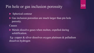 Pin hole or gas inclusion porossity
 Spherical contour
 Gas inclusion porosities are much larger than pin hole
porosity.
Causes
 Metals dissolve gases when molten, expelled during
solidification.
Eg- copper & silver dissolves oxygen platinum & palladium
dissolves hydrogen
169
 