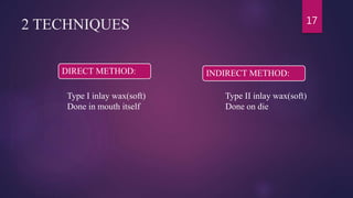 2 TECHNIQUES 17
DIRECT METHOD: INDIRECT METHOD:
Type II inlay wax(soft)
Done on die
Type I inlay wax(soft)
Done in mouth itself
 