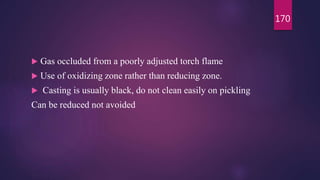  Gas occluded from a poorly adjusted torch flame
 Use of oxidizing zone rather than reducing zone.
 Casting is usually black, do not clean easily on pickling
Can be reduced not avoided
170
 