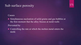 Sub surface porosity
Causes
 Simultaneous nucleation of solid grains and gas bubbles at
the first moment that the alloy freezes at mold walls
Prevented by
 Controlling the rate at which the molten metal enters the
mold.
171
 