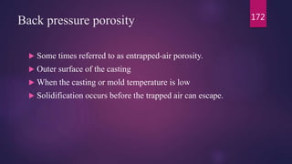 Back pressure porosity
 Some times referred to as entrapped-air porosity.
 Outer surface of the casting
 When the casting or mold temperature is low
 Solidification occurs before the trapped air can escape.
172
 