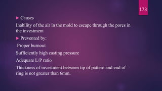  Causes
Inability of the air in the mold to escape through the pores in
the investment
 Prevented by:
Proper burnout
Sufficiently high casting pressure
Adequate L/P ratio
Thickness of investment between tip of pattern and end of
ring is not greater than 6mm.
173
 