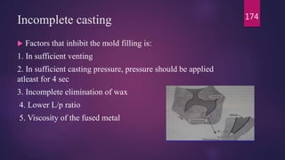 Incomplete casting
 Factors that inhibit the mold filling is:
1. In sufficient venting
2. In sufficient casting pressure, pressure should be applied
atleast for 4 sec
3. Incomplete elimination of wax
4. Lower L/p ratio
5. Viscosity of the fused metal
174
 