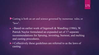 Casting is both an art and science governed by numerous rules, or
“laws”.
 • Based on earlier work of Ingersoll & Wandling (1986), W.
Patrick Naylor formulated an expanded set of 17 separate
recommendations for Spruing, investing, burnout, and melting
and casting procedures.
 • Collectively these guidelines are referred to as the laws of
casting.
175
 