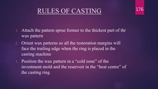RULES OF CASTING
1. Attach the pattern sprue former to the thickest part of thr
wax pattern
2. Orient wax patterns so all the restoration margins will
face the trailing edge when the ring is placed in the
casting machine
3. Position the wax pattern in a “cold zone” of the
investment mold and the reservoir in the “heat centre” of
the casting ring
176
 
