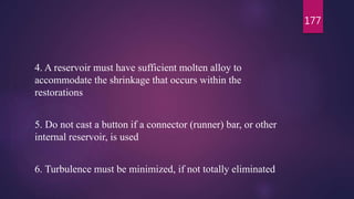4. A reservoir must have sufficient molten alloy to
accommodate the shrinkage that occurs within the
restorations
5. Do not cast a button if a connector (runner) bar, or other
internal reservoir, is used
6. Turbulence must be minimized, if not totally eliminated
177
 