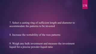 7. Select a casting ring of sufficient length and diameter to
accommodate the patterns to be invested
8. Increase the wettability of the wax patterns
9. Weigh any bulk investment and measure the investment
liquid for a precise powder-liquid ratio
178
 