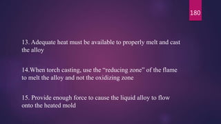 13. Adequate heat must be available to properly melt and cast
the alloy
14.When torch casting, use the “reducing zone” of the flame
to melt the alloy and not the oxidizing zone
15. Provide enough force to cause the liquid alloy to flow
onto the heated mold
180
 