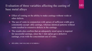 Evaluation of three variables affecting the casting of
base metal alloys
 Effect of venting on the ability to make castings without voids or
other defects.
 The use of vents in conjunction with sprues of sufficient width gave
consistently accept- able castings, whereas identical patterns without
vents resulted in extensive defects in the castings.
 The results also confirm that an adequately sized sprue is required
for successful castings, since the 1 mm sprue gave defective
castings, even with the concomitant use of vents.
 JPD APRIL 1980 VOLUME 43 NUMBER 4
183
 