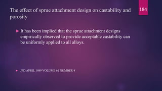 The effect of sprue attachment design on castability and
porosity
 It has been implied that the sprue attachment designs
empirically observed to provide acceptable castability can
be uniformly applied to all alloys.
 JPD APRIL 1989 VOLUME 61 NUMBER 4
184
 