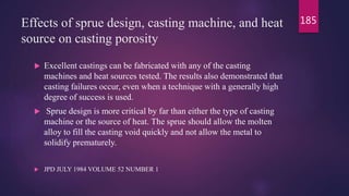 Effects of sprue design, casting machine, and heat
source on casting porosity
 Excellent castings can be fabricated with any of the casting
machines and heat sources tested. The results also demonstrated that
casting failures occur, even when a technique with a generally high
degree of success is used.
 Sprue design is more critical by far than either the type of casting
machine or the source of heat. The sprue should allow the molten
alloy to fill the casting void quickly and not allow the metal to
solidify prematurely.
 JPD JULY 1984 VOLUME 52 NUMBER 1
185
 