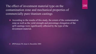 The effect of investment material type on the
contamination zone and mechanical properties of
commercially pure titanium castings
 According to the results of this study, the extent of the contamination
zone as well as the yield strength and percentage elongation of the
cpTi castings were significantly affected by the type of the
investment material.
 JPDVolume 94, Issue 6, December 2005
186
 