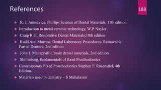 References
 K. J. Anusavice, Phillips Science of Dental Materials, 11th edition
 Introduction to metal ceramic technology, W.P. Naylor
 Craig R.G, Restorative Dental Materials;10th edition
 Rudd And Morrow, Dental Laboratory Procedures- Removable
Partial Denture, 2nd edition
 John J. Manappallil, basic dental materials, 2nd edition
 Shillinburg, fundamentals of fixed Prosthodontics
 Contemporary Fixed Prosthodontics Stephen F. Rosenstiel, 4th
Edition.
 Materials used in dentistry – S Mahalaxmi
188
 