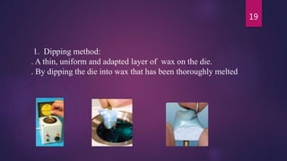 1. Dipping method:
. A thin, uniform and adapted layer of wax on the die.
. By dipping the die into wax that has been thoroughly melted
19
 