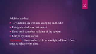 Addition method:
 By melting the wax and dropping on the die
 Using a heated wax instrument
 Done until complete building of the pattern
 Carved by sharp carver.
Drawback : Stress collected from multiple addition of wax
tends to release with time.
20
 