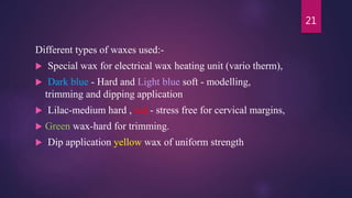 Different types of waxes used:-
 Special wax for electrical wax heating unit (vario therm),
 Dark blue - Hard and Light blue soft - modelling,
trimming and dipping application
 Lilac-medium hard , red - stress free for cervical margins,
 Green wax-hard for trimming.
 Dip application yellow wax of uniform strength
21
 