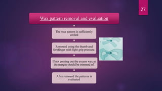 Wax pattern removal and evaluation
The wax pattern is sufficiently
cooled
Removed using the thumb and
forefinger with light grip pressure.
If not coming out the excess wax at
the margin should be trimmed of.
After removed the patterns is
evaluated
27
 