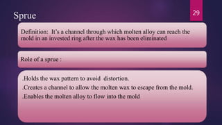 Sprue
Definition: It’s a channel through which molten alloy can reach the
mold in an invested ring after the wax has been eliminated
Role of a sprue :
.Holds the wax pattern to avoid distortion.
.Creates a channel to allow the molten wax to escape from the mold.
.Enables the molten alloy to flow into the mold
29
 