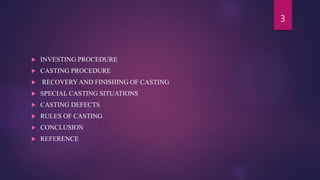  INVESTING PROCEDURE
 CASTING PROCEDURE
 RECOVERY AND FINISHING OF CASTING
 SPECIAL CASTING SITUATIONS
 CASTING DEFECTS
 RULES OF CASTING
 CONCLUSION
 REFERENCE
3
 