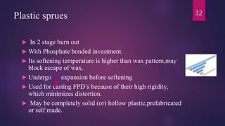 Plastic sprues
 In 2 stage burn out
 With Phosphate bonded investment.
 Its softening temperature is higher than wax pattern,may
block escape of wax.
 Undergo expansion before softening
 Used for casting FPD’s because of their high rigidity,
which minimizes distortion.
 May be completely solid (or) hollow plastic,prefabricated
or self made.
32
 