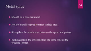 Metal sprue
 Should be a non-rust metal
 Hollow metallic sprue contact surface area
 Strengthen the attachment between the sprue and pattern.
 Removed from the investment at the same time as the
crucible former.
34
 
