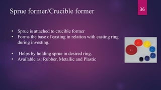 Sprue former/Crucible former
• Sprue is attached to crucible former
• Forms the base of casting in relation with casting ring
during investing.
• Helps by holding sprue in desired ring.
• Available as: Rubber, Metallic and Plastic
36
 