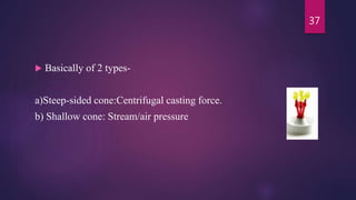  Basically of 2 types-
a)Steep-sided cone:Centrifugal casting force.
b) Shallow cone: Stream/air pressure
37
 