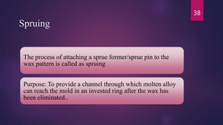 Spruing
The process of attaching a sprue former/sprue pin to the
wax pattern is called as spruing
Purpose: To provide a channel through which molten alloy
can reach the mold in an invested ring after the wax has
been eliminated..
38
 