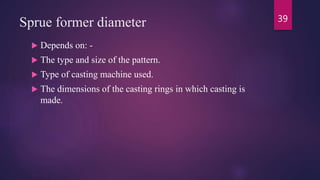 Sprue former diameter
 Depends on: -
 The type and size of the pattern.
 Type of casting machine used.
 The dimensions of the casting rings in which casting is
made.
39
 