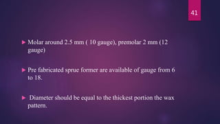  Molar around 2.5 mm ( 10 gauge), premolar 2 mm (12
gauge)
 Pre fabricated sprue former are available of gauge from 6
to 18.
 Diameter should be equal to the thickest portion the wax
pattern.
41
 