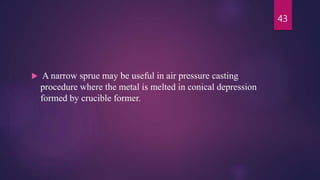  A narrow sprue may be useful in air pressure casting
procedure where the metal is melted in conical depression
formed by crucible former.
43
 