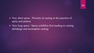  Very short sprue : Porosity in casting at the junction of
sprue and pattern.
 Very long sprue : Sprue solidifies first leading to casting
shrinkage and incomplete casting
44
 
