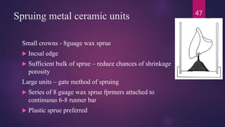 Spruing metal ceramic units
Small crowns - 8guage wax sprue
 Incsal edge
 Sufficient bulk of sprue – reduce chances of shrinkage
porosity
Large units – gate method of spruing
 Series of 8 guage wax sprue fprmers attached to
continuous 6-8 runner bar
 Plastic sprue preferred
47
 