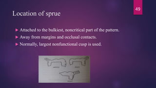 Location of sprue
 Attached to the bulkiest, noncritical part of the pattern.
 Away from margins and occlusal contacts.
 Normally, largest nonfunctional cusp is used.
49
 