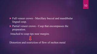  Full veneer crown - Maxillary buccal and mandibular
lingual cusp.
 Partial veneer crown - Cusp that encompasses the
preparation.
Attached to cusp tips near margins
Distortion and restriction of flow of molten metal
50
 