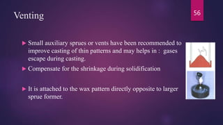 Venting
 Small auxiliary sprues or vents have been recommended to
improve casting of thin patterns and may helps in : gases
escape during casting.
 Compensate for the shrinkage during solidification
 It is attached to the wax pattern directly opposite to larger
sprue former.
56
 