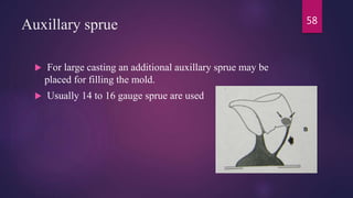 Auxillary sprue
 For large casting an additional auxillary sprue may be
placed for filling the mold.
 Usually 14 to 16 gauge sprue are used
58
 