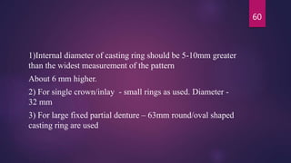 1)Internal diameter of casting ring should be 5-10mm greater
than the widest measurement of the pattern
About 6 mm higher.
2) For single crown/inlay - small rings as used. Diameter -
32 mm
3) For large fixed partial denture – 63mm round/oval shaped
casting ring are used
60
 