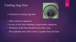Casting ring liner
 Function of casting ring liner:
• Allow uniform expansion.
• In case of wet liner technique- hygroscopic expansion.
• Thickness of the liner should be less than 1mm.
. The expansion seen with 2 liners is greater than one liner
62
 
