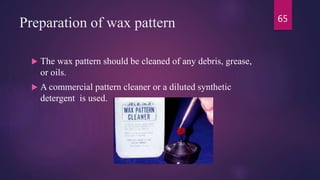 Preparation of wax pattern
 The wax pattern should be cleaned of any debris, grease,
or oils.
 A commercial pattern cleaner or a diluted synthetic
detergent is used.
65
 